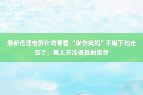 最新伦理电影在线观看 “烧伤姆妈”不错下地走路了，其丈夫准备直播卖货