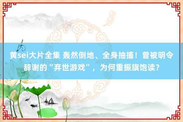 黄sei大片全集 轰然倒地、全身抽搐！曾被明令辞谢的“弃世游戏”，为何重振旗饱读？