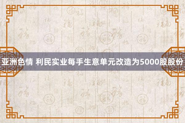 亚洲色情 利民实业每手生意单元改造为5000股股份