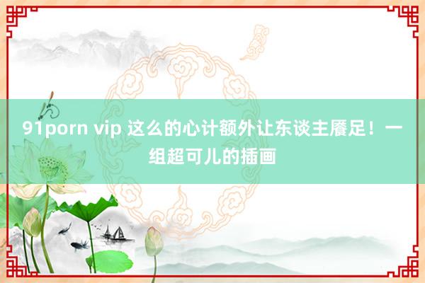 91porn vip 这么的心计额外让东谈主餍足！一组超可儿的插画