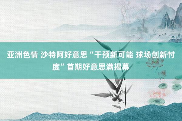 亚洲色情 沙特阿好意思“干预新可能 球场创新忖度”首期好意思满揭幕