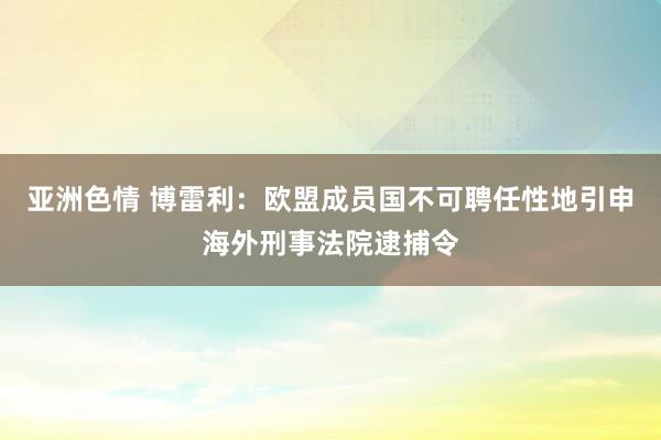 亚洲色情 博雷利：欧盟成员国不可聘任性地引申海外刑事法院逮捕令