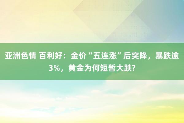 亚洲色情 百利好：金价“五连涨”后突降，暴跌逾3%，黄金为何短暂大跌?