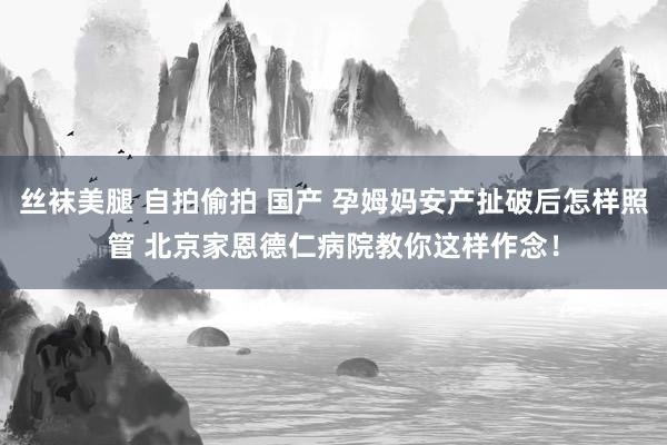 丝袜美腿 自拍偷拍 国产 孕姆妈安产扯破后怎样照管 北京家恩德仁病院教你这样作念！