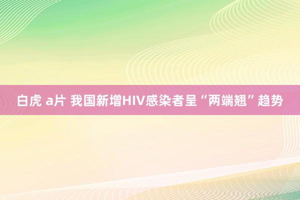 白虎 a片 我国新增HIV感染者呈“两端翘”趋势