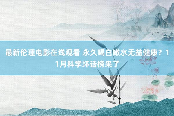 最新伦理电影在线观看 永久喝白嫩水无益健康？11月科学坏话榜来了