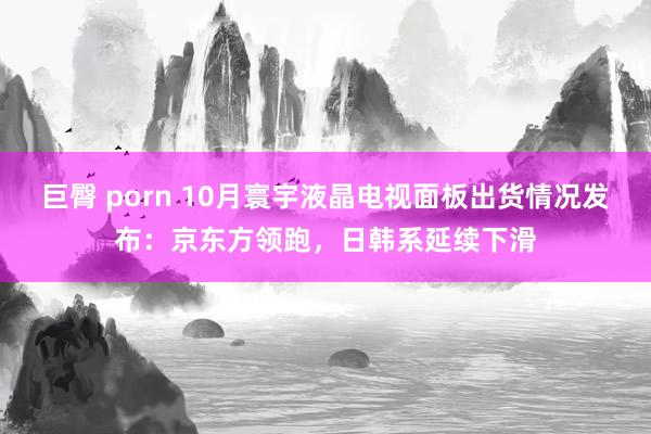 巨臀 porn 10月寰宇液晶电视面板出货情况发布：京东方领跑，日韩系延续下滑