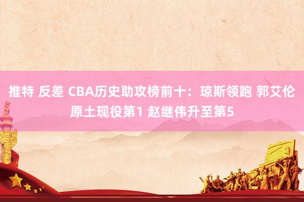 推特 反差 CBA历史助攻榜前十：琼斯领跑 郭艾伦原土现役第1 赵继伟升至第5