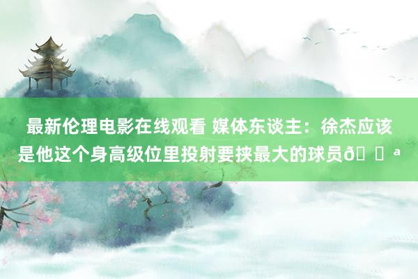 最新伦理电影在线观看 媒体东谈主：徐杰应该是他这个身高级位里投射要挟最大的球员💪