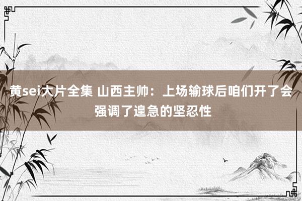 黄sei大片全集 山西主帅：上场输球后咱们开了会 强调了遑急的坚忍性