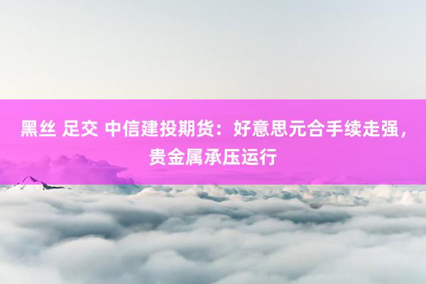 黑丝 足交 中信建投期货：好意思元合手续走强，贵金属承压运行