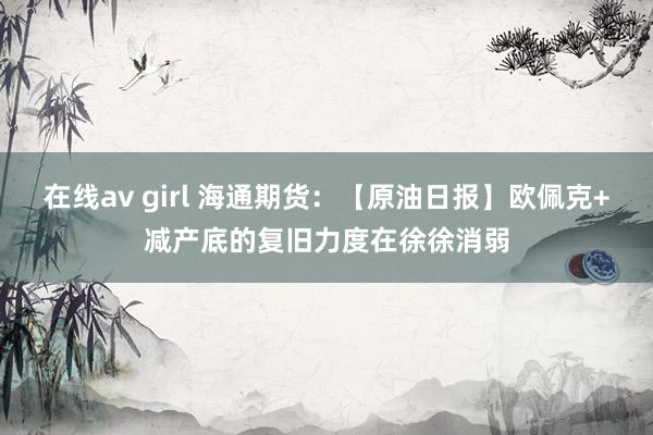 在线av girl 海通期货：【原油日报】欧佩克+减产底的复旧力度在徐徐消弱