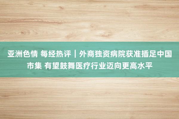 亚洲色情 每经热评︱外商独资病院获准插足中国市集 有望鼓舞医疗行业迈向更高水平