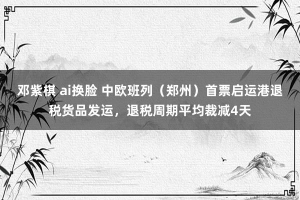 邓紫棋 ai换脸 中欧班列（郑州）首票启运港退税货品发运，退税周期平均裁减4天