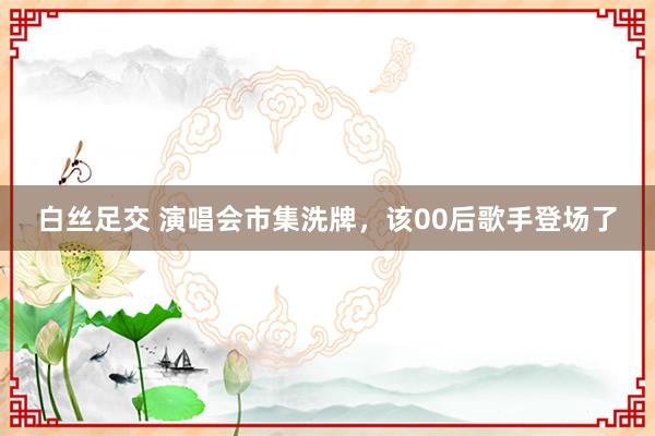 白丝足交 演唱会市集洗牌，该00后歌手登场了