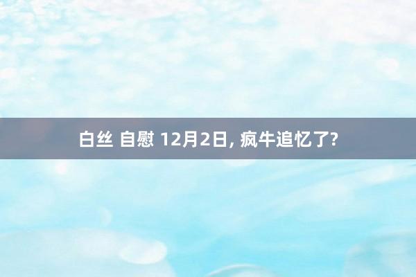 白丝 自慰 12月2日， 疯牛追忆了?