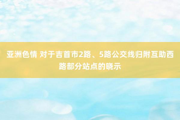 亚洲色情 对于吉首市2路、5路公交线归附互助西路部分站点的晓示