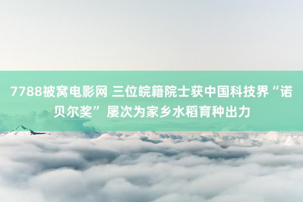 7788被窝电影网 三位皖籍院士获中国科技界“诺贝尔奖” 屡次为家乡水稻育种出力