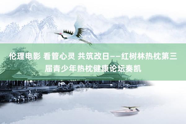 伦理电影 看管心灵 共筑改日——红树林热枕第三届青少年热枕健康论坛奏凯