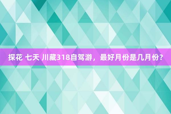 探花 七天 川藏318自驾游，最好月份是几月份？