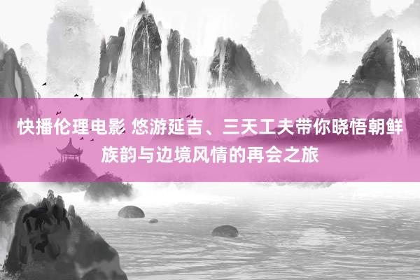 快播伦理电影 悠游延吉、三天工夫带你晓悟朝鲜族韵与边境风情的再会之旅