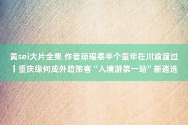 黄sei大片全集 作者琼瑶泰半个童年在川渝渡过丨重庆缘何成外籍旅客“入境游第一站”新遴选