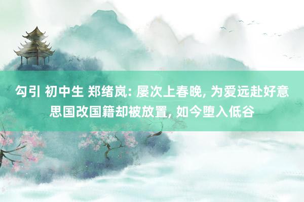 勾引 初中生 郑绪岚: 屡次上春晚， 为爱远赴好意思国改国籍却被放置， 如今堕入低谷