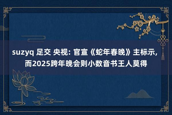 suzyq 足交 央视: 官宣《蛇年春晚》主标示， 而2025跨年晚会则小数音书王人莫得