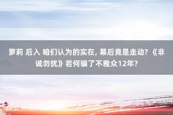 萝莉 后入 咱们认为的实在， 幕后竟是走动? 《非诚勿扰》若何骗了不雅众12年?