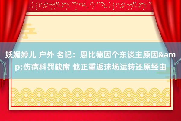 妖媚婷儿 户外 名记：恩比德因个东谈主原因&伤病科罚缺席 他正重返球场运转还原经由