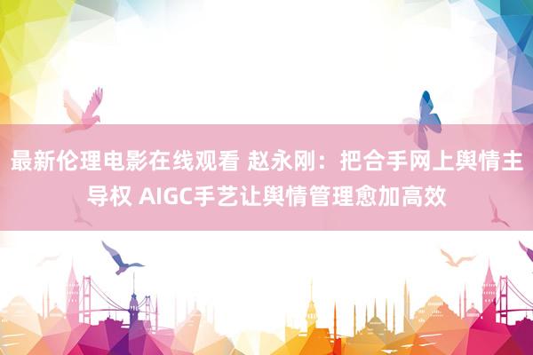 最新伦理电影在线观看 赵永刚：把合手网上舆情主导权 AIGC手艺让舆情管理愈加高效