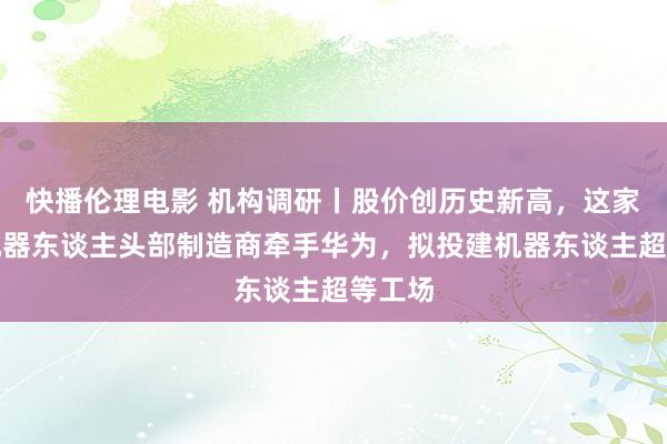 快播伦理电影 机构调研丨股价创历史新高，这家工业机器东谈主头部制造商牵手华为，拟投建机器东谈主超等工场