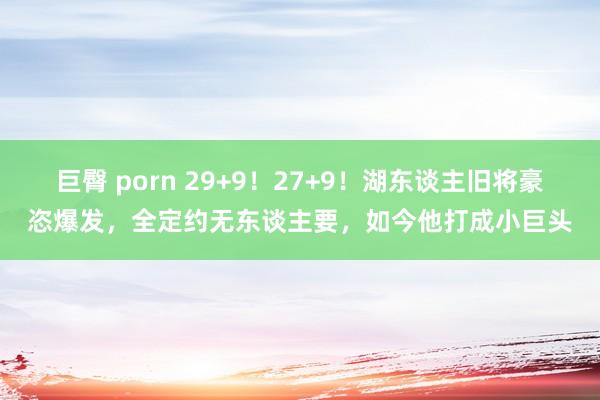 巨臀 porn 29+9！27+9！湖东谈主旧将豪恣爆发，全定约无东谈主要，如今他打成小巨头