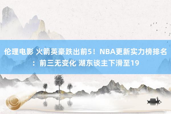 伦理电影 火箭英豪跌出前5！NBA更新实力榜排名：前三无变化 湖东谈主下滑至19