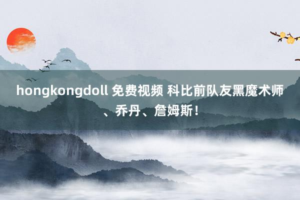 hongkongdoll 免费视频 科比前队友黑魔术师、乔丹、詹姆斯！