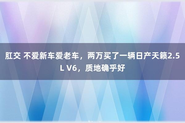 肛交 不爱新车爱老车，两万买了一辆日产天籁2.5L V6，质地确乎好