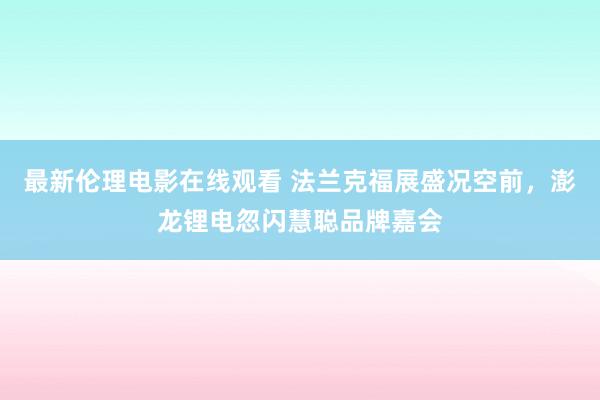 最新伦理电影在线观看 法兰克福展盛况空前，澎龙锂电忽闪慧聪品牌嘉会