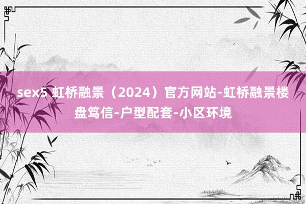 sex5 虹桥融景（2024）官方网站-虹桥融景楼盘笃信-户型配套-小区环境