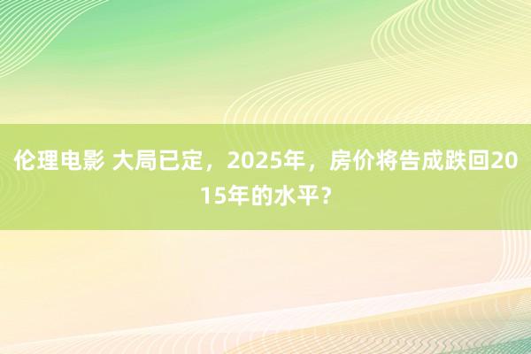 伦理电影 大局已定，2025年，房价将告成跌回2015年的水平？