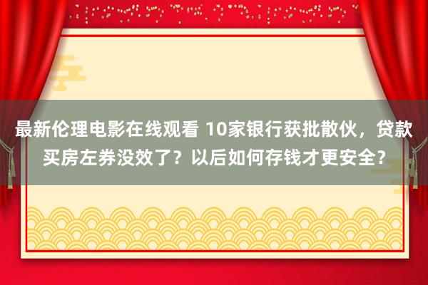 最新伦理电影在线观看 10家银行获批散伙，贷款买房左券没效了？以后如何存钱才更安全？