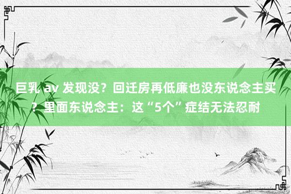 巨乳 av 发现没？回迁房再低廉也没东说念主买？里面东说念主：这“5个”症结无法忍耐