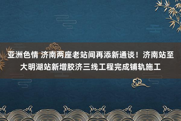 亚洲色情 济南两座老站间再添新通谈！济南站至大明湖站新增胶济三线工程完成铺轨施工