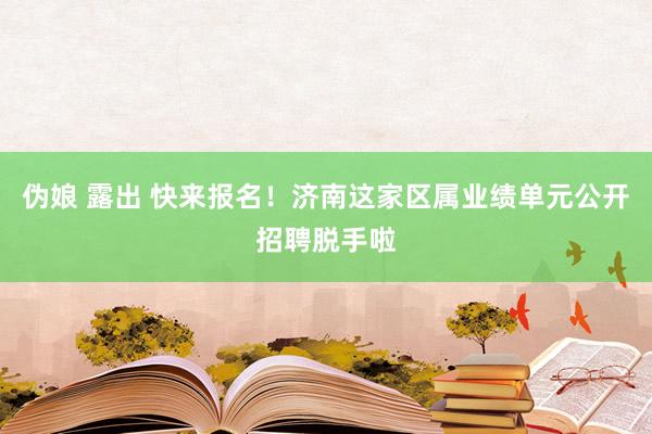 伪娘 露出 快来报名！济南这家区属业绩单元公开招聘脱手啦