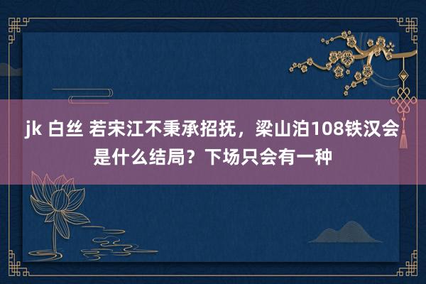 jk 白丝 若宋江不秉承招抚，梁山泊108铁汉会是什么结局？下场只会有一种