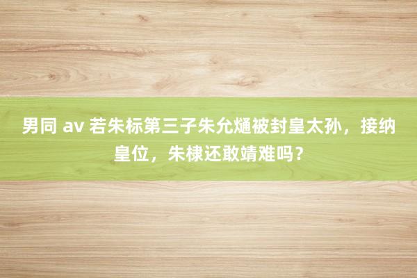 男同 av 若朱标第三子朱允熥被封皇太孙，接纳皇位，朱棣还敢靖难吗？