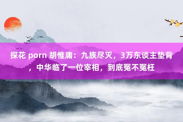 探花 porn 胡惟庸：九族尽灭，3万东谈主垫背，中华临了一位宰相，到底冤不冤枉