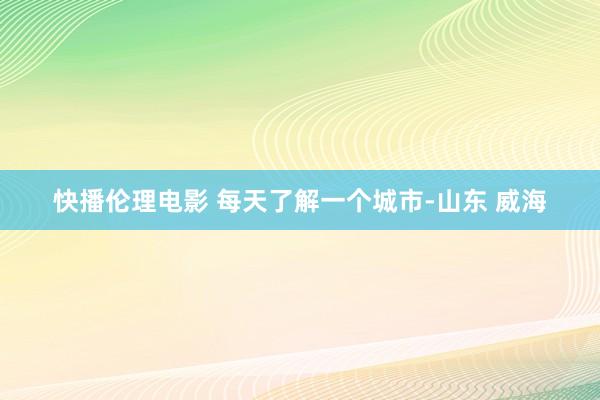 快播伦理电影 每天了解一个城市-山东 威海