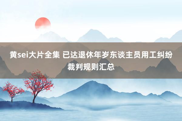 黄sei大片全集 已达退休年岁东谈主员用工纠纷裁判规则汇总