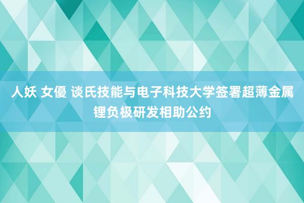 人妖 女優 谈氏技能与电子科技大学签署超薄金属锂负极研发相助公约