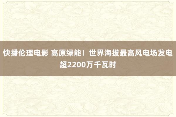 快播伦理电影 高原绿能！世界海拔最高风电场发电超2200万千瓦时